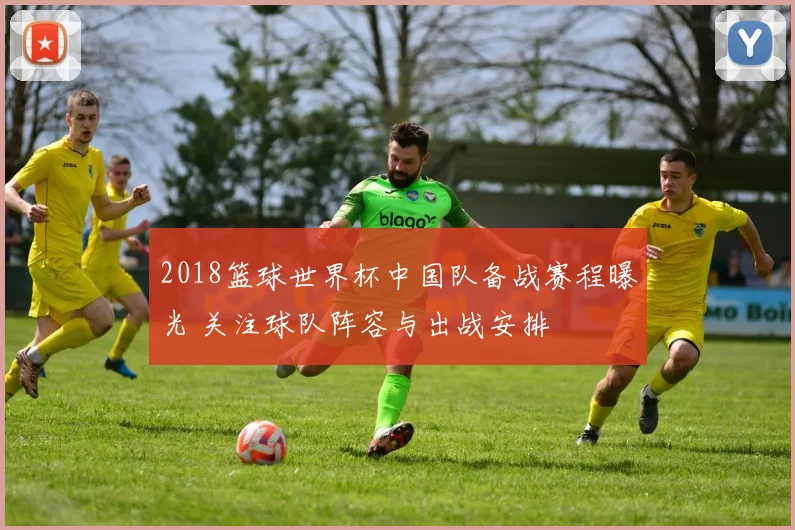 2018篮球世界杯中国队备战赛程曝光 关注球队阵容与出战安排