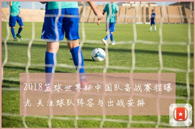 2018篮球世界杯中国队备战赛程曝光 关注球队阵容与出战安排