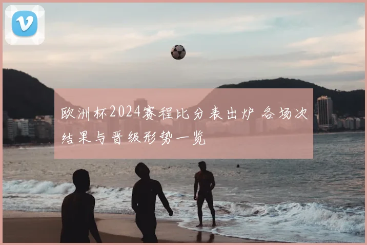 欧洲杯2024赛程比分表出炉 各场次结果与晋级形势一览
