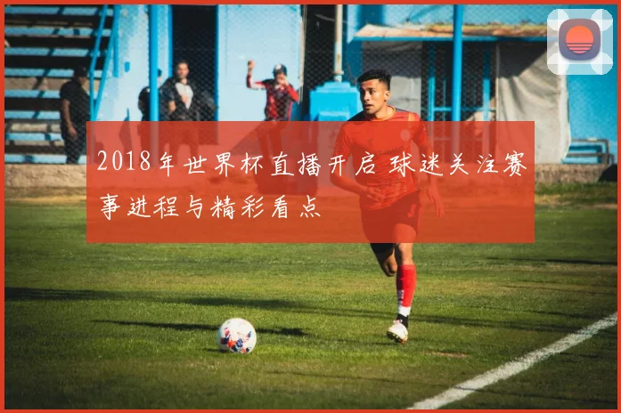 2018年世界杯直播开启 球迷关注赛事进程与精彩看点