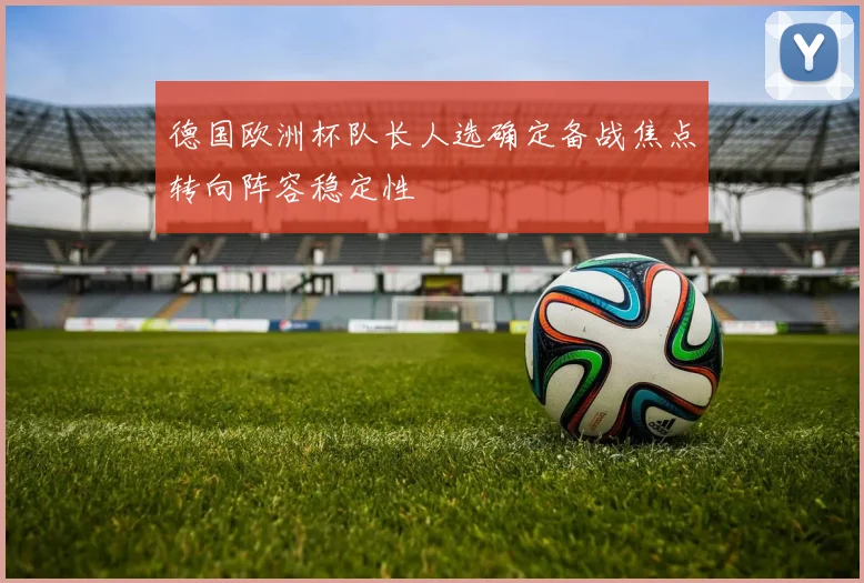 德国欧洲杯队长人选确定备战焦点转向阵容稳定性